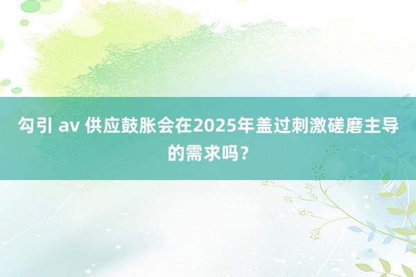 勾引 av 供应鼓胀会在2025年盖过刺激磋磨主导的需求吗？