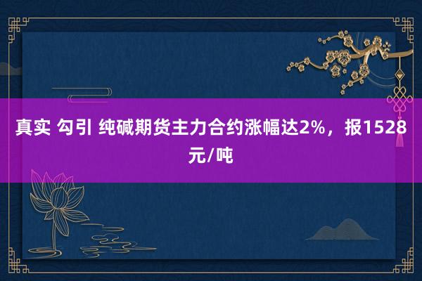 真实 勾引 纯碱期货主力合约涨幅达2%，报1528元/吨