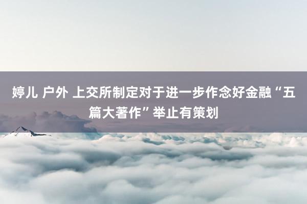 婷儿 户外 上交所制定对于进一步作念好金融“五篇大著作”举止有策划