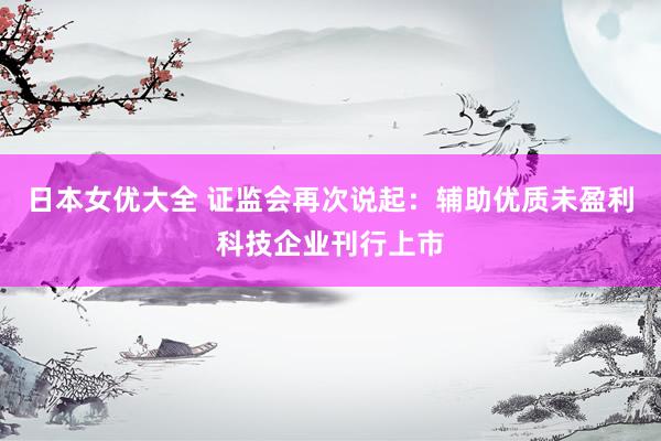日本女优大全 证监会再次说起：辅助优质未盈利科技企业刊行上市