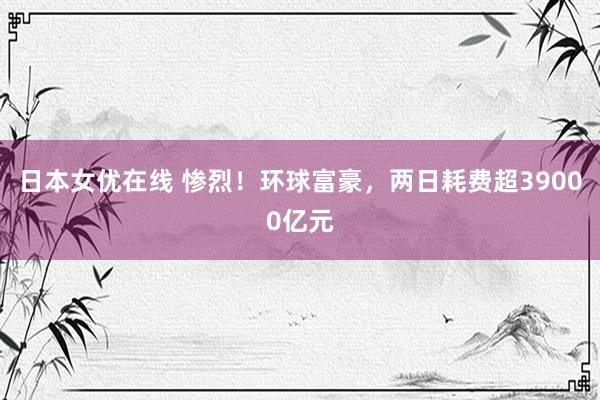 日本女优在线 惨烈！环球富豪，两日耗费超39000亿元