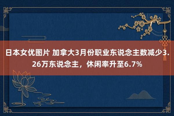 日本女优图片 加拿大3月份职业东说念主数减少3.26万东说念主，休闲率升至6.7%