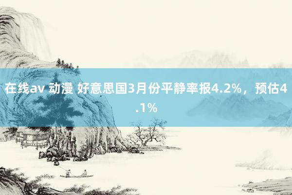 在线av 动漫 好意思国3月份平静率报4.2%，预估4.1%