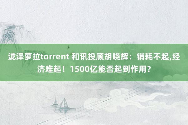 泷泽萝拉torrent 和讯投顾胡晓辉：销耗不起，经济难起！1500亿能否起到作用？